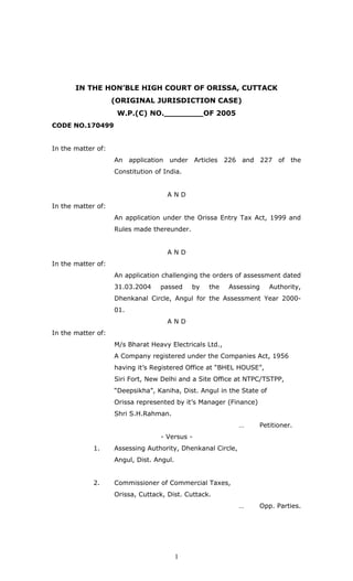 IN THE HON’BLE HIGH COURT OF ORISSA, CUTTACK
(ORIGINAL JURISDICTION CASE)
W.P.(C) NO.________OF 2005
CODE NO.170499
In the matter of:
An application under Articles 226 and 227 of the
Constitution of India.
A N D
In the matter of:
An application under the Orissa Entry Tax Act, 1999 and
Rules made thereunder.
A N D
In the matter of:
An application challenging the orders of assessment dated
31.03.2004 passed by the Assessing Authority,
Dhenkanal Circle, Angul for the Assessment Year 2000-
01.
A N D
In the matter of:
M/s Bharat Heavy Electricals Ltd.,
A Company registered under the Companies Act, 1956
having it’s Registered Office at “BHEL HOUSE”,
Siri Fort, New Delhi and a Site Office at NTPC/TSTPP,
“Deepsikha”, Kaniha, Dist. Angul in the State of
Orissa represented by it’s Manager (Finance)
Shri S.H.Rahman.
… Petitioner.
- Versus -
1. Assessing Authority, Dhenkanal Circle,
Angul, Dist. Angul.
2. Commissioner of Commercial Taxes,
Orissa, Cuttack, Dist. Cuttack.
… Opp. Parties.
1
 