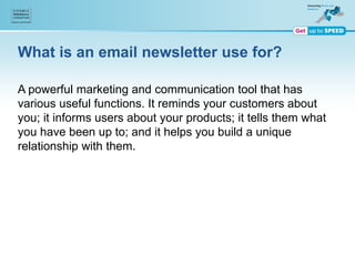 What is an email newsletter use for?
A powerful marketing and communication tool that has
various useful functions. It reminds your customers about
you; it informs users about your products; it tells them what
you have been up to; and it helps you build a unique
relationship with them.
 