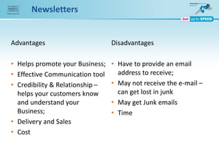Newsletters
Advantages
• Helps promote your Business;
• Effective Communication tool
• Credibility & Relationship –
helps your customers know
and understand your
Business;
• Delivery and Sales
• Cost
Disadvantages
• Have to provide an email
address to receive;
• May not receive the e-mail –
can get lost in junk
• May get Junk emails
• Time
 