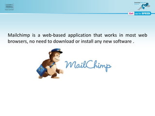Mailchimp is a web-based application that works in most web
browsers, no need to download or install any new software .
 