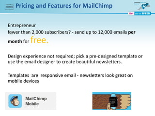 Pricing and Features for MailChimp
Entrepreneur
fewer than 2,000 subscribers? - send up to 12,000 emails per
month for free.
Design experience not required; pick a pre-designed template or
use the email designer to create beautiful newsletters.
Templates are responsive email - newsletters look great on
mobile devices
 