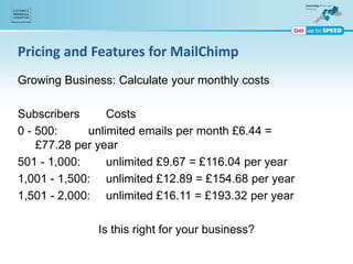 Pricing and Features for MailChimp
Growing Business: Calculate your monthly costs
Subscribers Costs
0 - 500: unlimited emails per month £6.44 =
£77.28 per year
501 - 1,000: unlimited £9.67 = £116.04 per year
1,001 - 1,500: unlimited £12.89 = £154.68 per year
1,501 - 2,000: unlimited £16.11 = £193.32 per year
Is this right for your business?
 