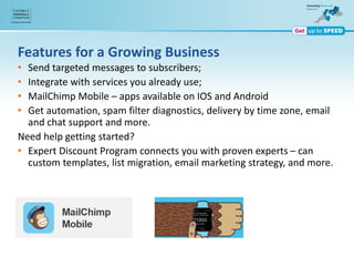 Features for a Growing Business
• Send targeted messages to subscribers;
• Integrate with services you already use;
• MailChimp Mobile – apps available on IOS and Android
• Get automation, spam filter diagnostics, delivery by time zone, email
and chat support and more.
Need help getting started?
• Expert Discount Program connects you with proven experts – can
custom templates, list migration, email marketing strategy, and more.
 