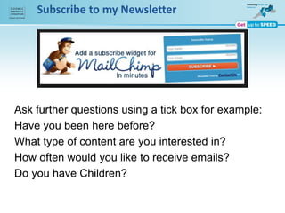 Subscribe to my Newsletter
Ask further questions using a tick box for example:
Have you been here before?
What type of content are you interested in?
How often would you like to receive emails?
Do you have Children?
 