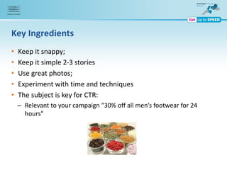 Key Ingredients
• Keep it snappy;
• Keep it simple 2-3 stories
• Use great photos;
• Experiment with time and techniques
• The subject is key for CTR:
– Relevant to your campaign “30% off all men’s footwear for 24
hours”
 