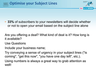 Optimise your Subject Lines
• 33% of subscribers to your newsletters will decide whether
or not to open your email based on the subject line alone
Are you offering a deal? What kind of deal is it? How long is
it available?
Use Questions
Include your business name;
Try conveying a sense of urgency in your subject lines ("is
coming", "get this now", "you have one day left", etc.).
Using numbers is always a great way to grab attention as
well!
 