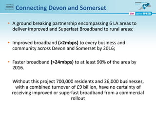 Connecting Devon and Somerset
• A ground breaking partnership encompassing 6 LA areas to
deliver improved and Superfast Broadband to rural areas;
• Improved broadband (>2mbps) to every business and
community across Devon and Somerset by 2016;
• Faster broadband (>24mbps) to at least 90% of the area by
2016.
Without this project 700,000 residents and 26,000 businesses,
with a combined turnover of £9 billion, have no certainty of
receiving improved or superfast broadband from a commercial
rollout
 