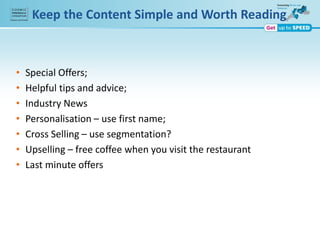 Keep the Content Simple and Worth Reading
• Special Offers;
• Helpful tips and advice;
• Industry News
• Personalisation – use first name;
• Cross Selling – use segmentation?
• Upselling – free coffee when you visit the restaurant
• Last minute offers
 