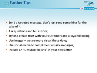 Further Tips
• Send a targeted message, don’t just send something for the
sake of it;
• Ask questions and tell a story;
• Try and create trust with your customers and a loyal following;
• Use images – we are more visual these days;
• Use social media to compliment email campaigns;
• Include an “Unsubscribe link” in your newsletter
 