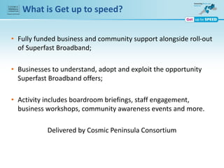 What is Get up to speed?
• Fully funded business and community support alongside roll-out
of Superfast Broadband;
• Businesses to understand, adopt and exploit the opportunity
Superfast Broadband offers;
• Activity includes boardroom briefings, staff engagement,
business workshops, community awareness events and more.
Delivered by Cosmic Peninsula Consortium
 