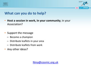 What can you do to help?
• Host a session in work, in your community, in your
Association?
• Support the message
– Become a champion
– Distribute leaflets in your area
– Distribute leaflets from work
• Any other ideas?
Nina@cosmic.org.uk
 