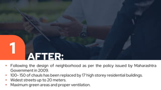 AFTER:
1
• Following the design of neighborhood as per the policy issued by Maharashtra
Government in 2009.
• 100- 150 of chauls has been replaced by 17 high storey residential buildings.
• Widest streets up to 20 meters.
• Maximum green areas and proper ventilation.
 