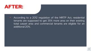 AFTER:
╸ According to a 2012 regulation of the MRTP Act, residential
tenants are supposed to get 35% more area on their existing
total carpet area and commercial tenants are eligible for an
additional 20%.
17
 