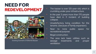 NEED FOR
REDEVELOPMENT ╸ The bazaar is over 125-year-old, which is
crumbling under poor infrastructure.
╸ In the past 3 years more than 170 people
have died in 11 incident of building
collapse.
╸ Unsatisfactory living condition for the
tenants. (because of family expansion)
╸ Near to none public space for
recreational purpose.
╸ Illegal construction.
╸ The area lack basic utilities such as
sewage treatments and proper
ventilation.
Existing Scenario Of Bhendi Bazaar
4
 