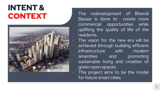 INTENT &
CONTEXT ╸ The redevelopment of Bhendi
Bazaar is done to create more
commercial opportunities while
uplifting the quality of life of the
residents.
╸ The vision for the new era will be
achieved through building efficient
infrastructure with modern
amenities and promoting
sustainable living and creation of
green open spaces.
╸ This project aims to be the model
for future smart cities.
5
 