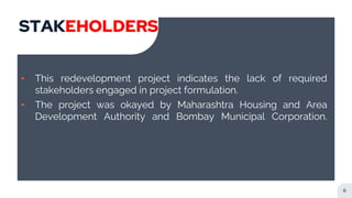 STAKEHOLDERS
╸ This redevelopment project indicates the lack of required
stakeholders engaged in project formulation.
╸ The project was okayed by Maharashtra Housing and Area
Development Authority and Bombay Municipal Corporation.
6
 