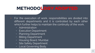 METHODOLOGY ADOPTED
8
╸ For the execution of work, responsibilities are divided into
different departments and it is controlled by each other
which further helps to maintain the continuity of the work.
╶ Administration
╶ Execution Department
╶ Planning Department
╶ Billing Department
╶ Housing Board, Mumbai
╶ Site Safety Department
╶ Local Governing Body.
 