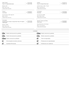 Ultra Center
Diag. Por Imagemultrasonogra
3132411905
3132411905
Manaus, 623
Bairro: Sao Lucas
Cidade: Belo Horizonte
Unieco
Diag. Por Imagemultrasonogra
3134497118
3134497118
Antonio Carlos, 1694, 1º Andar
Bairro: Cachoeirnha
Cidade: Belo Horizonte
Unieco
Cardiologia
3125550031
3125550031
Dos Andradas, 2287, Sala 410
Bairro: Centro
Cidade: Belo Horizonte
Unimagem
Mastologia
3132924664
3125328269
Dos Aimores, 00298
Bairro: Barro Preto
Cidade: Belo Horizonte
Uromaster
Anestesiologia, Urologia, Cirurgia Geral, Diag. Por Imagem
ultrasonogra
3132414244
3132414244
Manaus, 00064
Bairro: Sao Lucas
Cidade: Belo Horizonte
Verdere Clinica de Olhos
Oftalmologia
3132839837
3132839837
Santa Rita Durao, 20, 8 Andar
Bairro: Funcionarios
Cidade: Belo Horizonte
LEGENDA
Padrão internacional de qualidade Padrão nacional de qualidade
Padrão internacional de qualidade Padrão nacional de qualidade
Padrão nacional de qualidade Título de especialista
Comunicação de eventos adversos Proﬁssional com especialização
Qualidade Monitorada Proﬁssional com residência
 