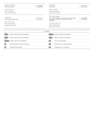 Nucleo de Otorrino
Otorrinolaringologia
3132280000
3132280000
Levindo Lopes, 191
Bairro: Funcionarios
Cidade: Belo Horizonte
Oculare Bh
Oftalmologia
3125177777
3125177057
Maranhao, 00065
Bairro: Santa Eﬁgenia
Cidade: Belo Horizonte
Oculare Bh
Anestesiologia, Oftalmologia
3125177777
3125177777
Maranhao, 653, 653
Bairro: Santa Eﬁgenia
Cidade: Belo Horizonte
Phd Pace Hospital
Cardiologia, Ortopedia e Traumatologia, Endocrinologia,
Ginecologia e Obstetricia, Oftalmologia, Urologia,
Angiologi[...]
3133436600
3133436640
Conde de Linhares, 20
Bairro: Cidade Jardim
Cidade: Belo Horizonte
LEGENDA
Padrão internacional de qualidade Padrão nacional de qualidade
Padrão internacional de qualidade Padrão nacional de qualidade
Padrão nacional de qualidade Título de especialista
Comunicação de eventos adversos Proﬁssional com especialização
Qualidade Monitorada Proﬁssional com residência
 