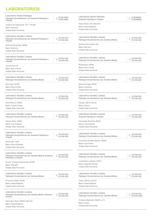 115 RESULTADOS
Laboratorio Analys Patologia
Patologia Clinica/medicina Lab, Anatomia Patologica e
Citopato
3133214952
3133214952
Joaquim de Figueiredo, 157, 1º Andar
Bairro: Barreiro
Cidade: Belo Horizonte
Laboratorio Dairton Miranda
Anatomia Patologica e Citopato
3132246361
3132246098
Padre Rolim, 815, Sala 507
Bairro: Santa Eﬁgenia
Cidade: Belo Horizonte
Laboratorio Geraldo Lustosa
Patologia Clinica/medicina Lab, Anatomia Patologica e
Citopato
3121041234
3121041234
Sinfronio Brochado, 00092
Bairro: Barreiro
Cidade: Belo Horizonte
Laboratorio Geraldo Lustosa
Patologia Clinica/medicina Lab, Genetica Medica
3121041234
3121041234
Sinfronio Brochado, 923
Bairro: Barreiro
Cidade: Belo Horizonte
Laboratorio Geraldo Lustosa
Patologia Clinica/medicina Lab, Anatomia Patologica e
Citopato
3121041234
3121041234
Juiz de Fora, 81
Bairro: Barro Preto
Cidade: Belo Horizonte
Laboratorio Geraldo Lustosa
Patologia Clinica/medicina Lab, Genetica Medica
3121041234
3121041234
Barbacena, 00046
Bairro: Barro Preto
Cidade: Belo Horizonte
Laboratorio Geraldo Lustosa
Patologia Clinica/medicina Lab, Genetica Medica
3121041234
3121041234
Dos Tupis, 00162
Bairro: Barro Preto
Cidade: Belo Horizonte
Laboratorio Geraldo Lustosa
Patologia Clinica/medicina Lab, Genetica Medica
3121041234
3121041234
Belmiro Braga, 00032
Bairro: Caicaras
Cidade: Belo Horizonte
Laboratorio Geraldo Lustosa
Patologia Clinica/medicina Lab, Genetica Medica
3121041234
3121041234
Dom Pedro Ii, 00209
Bairro: Carlos Prates
Cidade: Belo Horizonte
Laboratorio Geraldo Lustosa
Patologia Clinica/medicina Lab, Genetica Medica
3121041234
3121041234
Carijos, 00014, Terreo
Bairro: Centro
Cidade: Belo Horizonte
Laboratorio Geraldo Lustosa
Patologia Clinica/medicina Lab, Genetica Medica
3121041234
3121041234
Afonso Pena, 00254
Bairro: Funcionarios
Cidade: Belo Horizonte
Laboratorio Geraldo Lustosa
Anatomia Patologica e Citopato
3121041234
3121041234
Fernandes Tourinho, 00052
Bairro: Funcionarios
Cidade: Belo Horizonte
Laboratorio Geraldo Lustosa
Patologia Clinica/medicina Lab, Anatomia Patologica e
Citopato
3121041234
3121041234
Silva Lobo, 1440
Bairro: Nova Granada
Cidade: Belo Horizonte
Laboratorio Geraldo Lustosa
Patologia Clinica/medicina Lab, Genetica Medica
3121041234
3121041234
Conceicao do Mato Dentro, 00044
Bairro: Ouro Preto
Cidade: Belo Horizonte
Laboratorio Geraldo Lustosa
Patologia Clinica/medicina Lab, Genetica Medica, Anatomia
Patologica e Citopato
3121041234
3121041234
Doutor Cristiano Guimaraes, 00199
Bairro: Planalto
Cidade: Belo Horizonte
Laboratorio Geraldo Lustosa
Patologia Clinica/medicina Lab, Genetica Medica
3121041234
3121041234
Conselheiro Lafaiete, 00071
Bairro: Sagrada Familia
Cidade: Belo Horizonte
Laboratorio Geraldo Lustosa
Patologia Clinica/medicina Lab, Genetica Medica
3121041234
3121041234
Francisco Sales, 00165
Bairro: Santa Eﬁgenia
Cidade: Belo Horizonte
Laboratorio Geraldo Lustosa
Patologia Clinica/medicina Lab, Genetica Medica
3121041234
3121041234
Ceara, 00018, Loja 02
Bairro: Santa Eﬁgenia
Cidade: Belo Horizonte
Laboratorio Geraldo Lustosa
Patologia Clinica/medicina Lab, Genetica Medica, Medicina
Nuclear
3121041234
3121041234
Domingos Vieira, 00034, Sala 301
Bairro: Santa Eﬁgenia
Cidade: Belo Horizonte
Laboratorio Geraldo Lustosa
Patologia Clinica/medicina Lab, Genetica Medica
3121041234
31210412346
Cristiano Machado, 00400, Lj 73
Bairro: Uniao
Cidade: Belo Horizonte
LABORATORIOS
 