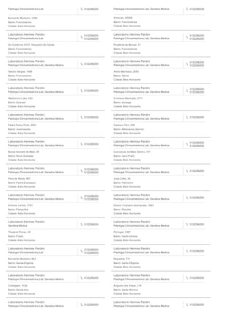 Patologia Clinica/medicina Lab 3132286200
Bernardo Monteiro, 1283
Bairro: Funcionarios
Cidade: Belo Horizonte
Patologia Clinica/medicina Lab, Genetica Medica 3132286538
Aimores, 00006
Bairro: Funcionarios
Cidade: Belo Horizonte
Laboratorio Hermes Pardini
Patologia Clinica/medicina Lab
3132286200
3132286200
Do Contorno, 4747, Hospital Life Center
Bairro: Funcionarios
Cidade: Belo Horizonte
Laboratorio Hermes Pardini
Patologia Clinica/medicina Lab, Genetica Medica
3132286200
3132286200
Prudente de Morais, 31
Bairro: Funcionarios
Cidade: Belo Horizonte
Laboratorio Hermes Pardini
Patologia Clinica/medicina Lab, Genetica Medica
3132286200
Getulio Vargas, 1686
Bairro: Funcionarios
Cidade: Belo Horizonte
Laboratorio Hermes Pardini
Patologia Clinica/medicina Lab, Genetica Medica
3132286200
3132286200
Abilio Machado, 2655
Bairro: Gloria
Cidade: Belo Horizonte
Laboratorio Hermes Pardini
Patologia Clinica/medicina Lab, Genetica Medica
3132286200
Waldomiro Lobo, 620
Bairro: Guarani
Cidade: Belo Horizonte
Laboratorio Hermes Pardini
Patologia Clinica/medicina Lab, Genetica Medica
3132286200
3132286200
Cristiano Machado, 2711
Bairro: Ipiranga
Cidade: Belo Horizonte
Laboratorio Hermes Pardini
Patologia Clinica/medicina Lab, Genetica Medica
3132286200
Padre Pedro Pinto, 6061
Bairro: Justinopolis
Cidade: Belo Horizonte
Laboratorio Hermes Pardini
Patologia Clinica/medicina Lab, Genetica Medica
3132286200
Caetano Pirri, 228
Bairro: Milionarios (barreir
Cidade: Belo Horizonte
Laboratorio Hermes Pardini
Patologia Clinica/medicina Lab, Genetica Medica 3132286200
Barao Homem de Melo, 55
Bairro: Nova Granada
Cidade: Belo Horizonte
Laboratorio Hermes Pardini
Patologia Clinica/medicina Lab, Genetica Medica
3132286200
3132286200
Conceicao do Mato Dentro, 317
Bairro: Ouro Preto
Cidade: Belo Horizonte
Laboratorio Hermes Pardini
Patologia Clinica/medicina Lab, Genetica Medica
3132286200
3132286200
Para de Minas, 867
Bairro: Padre Eustaquio
Cidade: Belo Horizonte
Laboratorio Hermes Pardini
Patologia Clinica/medicina Lab, Genetica Medica
3132286200
Jose Cleto, 36
Bairro: Palmares
Cidade: Belo Horizonte
Laboratorio Hermes Pardini
Patologia Clinica/medicina Lab, Genetica Medica
3132286200
3132286200
Antonio Carlos, 7781
Bairro: Pampulha
Cidade: Belo Horizonte
Laboratorio Hermes Pardini
Patologia Clinica/medicina Lab, Genetica Medica
3132286200
Doutor Cristiano Guimaraes, 1661
Bairro: Planalto
Cidade: Belo Horizonte
Laboratorio Hermes Pardini
Genetica Medica
3132286200
Thopson Flores, 22
Bairro: Prado
Cidade: Belo Horizonte
Laboratorio Hermes Pardini
Patologia Clinica/medicina Lab, Genetica Medica
3132286200
Portugal, 3287
Bairro: Santa Amelia
Cidade: Belo Horizonte
Laboratorio Hermes Pardini
Patologia Clinica/medicina Lab
3132286200
3132286200
Bernardo Monteiro, 842
Bairro: Santa Eﬁgenia
Cidade: Belo Horizonte
Laboratorio Hermes Pardini
Patologia Clinica/medicina Lab, Genetica Medica
3132286200
Niquelina, 711
Bairro: Santa Eﬁgenia
Cidade: Belo Horizonte
Laboratorio Hermes Pardini
Patologia Clinica/medicina Lab, Genetica Medica
3132286200
Contagem, 1524
Bairro: Santa Ines
Cidade: Belo Horizonte
Laboratorio Hermes Pardini
Patologia Clinica/medicina Lab, Genetica Medica
3132286200
Augusto dos Anjos, 214
Bairro: Santa Monica
Cidade: Belo Horizonte
Laboratorio Hermes Pardini
Patologia Clinica/medicina Lab, Genetica Medica
3132286200
Laboratorio Hermes Pardini
Patologia Clinica/medicina Lab, Genetica Medica
3132286200
 
