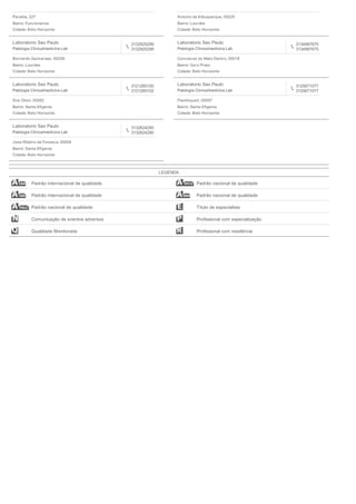Paraiba, 227
Bairro: Funcionarios
Cidade: Belo Horizonte
Antonio de Albuquerque, 00220
Bairro: Lourdes
Cidade: Belo Horizonte
Laboratorio Sao Paulo
Patologia Clinica/medicina Lab
3132925299
3132925299
Bernardo Guimaraes, 00206
Bairro: Lourdes
Cidade: Belo Horizonte
Laboratorio Sao Paulo
Patologia Clinica/medicina Lab
3134987675
3134987675
Conceicao do Mato Dentro, 00018
Bairro: Ouro Preto
Cidade: Belo Horizonte
Laboratorio Sao Paulo
Patologia Clinica/medicina Lab
3121260100
3121260102
Dos Otoni, 00082
Bairro: Santa Eﬁgenia
Cidade: Belo Horizonte
Laboratorio Sao Paulo
Patologia Clinica/medicina Lab
3125671077
3125671077
Flamboyant, 00097
Bairro: Santa Eﬁgenia
Cidade: Belo Horizonte
Laboratorio Sao Paulo
Patologia Clinica/medicina Lab
3132624290
3132624290
Jose Ribeiro da Fonseca, 00004
Bairro: Santa Eﬁgenia
Cidade: Belo Horizonte
LEGENDA
Padrão internacional de qualidade Padrão nacional de qualidade
Padrão internacional de qualidade Padrão nacional de qualidade
Padrão nacional de qualidade Título de especialista
Comunicação de eventos adversos Proﬁssional com especialização
Qualidade Monitorada Proﬁssional com residência
 