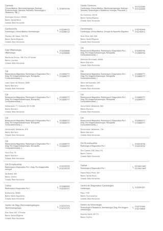 Camede
Clinica Medica, Otorrinolaringologia, Nutricao,
Endocrinologia, Geriatria, Pediatria, Ginecologia e
Obstetricia, Oft[...]
3134515148
Domingos Grosso, 00020
Bairro: Venda Nova
Cidade: Belo Horizonte
Cardio Contorno
Cardiologia, Clinica Medica, Otorrinolaringologia, Nutricao,
Geriatria, Ginecologia e Obstetricia, Urologia, Pneumol[...]
3121223300
3121223300
Do Contorno, 00319
Bairro: Santa Eﬁgenia
Cidade: Belo Horizonte
Cardiocordis
Cardiologia, Clinica Medica, Dermatologia
3132246123
3132366122
Pasteur, 89, Salas, 708,709,
Bairro: Santa Eﬁgenia
Cidade: Belo Horizonte
Cardiologica
Cardiologia, Clinica Medica, Cirurgia do Aparelho Digestivo
3132183444
3132183412
Grao Para, 444, 454
Bairro: Santa Eﬁgenia
Cidade: Belo Horizonte
Cda Oftalmologia
Oftalmologia
3132248080
3132248080
Marilia de Dirceu, 199, 9º e 10º Andar
Bairro: Lourdes
Cidade: Belo Horizonte
Cdi
Ressonancia Magnetica, Radiologia e Diagnostico Por I,
Diag. Por Imagemultrasonogra, Tomograﬁa
Computadorizada[...]
3133895750
3133895750
Sinfronio Brochado, 00048
Bairro: Barreiro
Cidade: Belo Horizonte
Cdi
Ressonancia Magnetica, Radiologia e Diagnostico Por I,
Diag. Por Imagemultrasonogra, Tomograﬁa
Computadorizada[...]
3133895777
3133895777
Joao Cesar de Oliveira, 3269
Bairro: Barreiro
Cidade: Belo Horizonte
Cdi
Ressonancia Magnetica, Radiologia e Diagnostico Por I,
Diag. Por Imagemultrasonogra, Tomograﬁa
Computadorizada[...]
3133895777
3133895777
Vasco de Azevedo, 244
Bairro: Barreiro
Cidade: Belo Horizonte
Cdi
Ressonancia Magnetica, Radiologia e Diagnostico Por I,
Diag. Por Imagemultrasonogra, Tomograﬁa
Computadorizada[...]
3133895777
3133895777
Goitacases, 71, Conjunto 301 A 306
Bairro: Barreiro
Cidade: Belo Horizonte
Cdi
Ressonancia Magnetica, Radiologia e Diagnostico Por I,
Diag. Por Imagemultrasonogra, Tomograﬁa
Computadorizada[...]
3133895777
3133895777
Governador Valadares, 602
Bairro: Barreiro
Cidade: Belo Horizonte
Cdi
Ressonancia Magnetica, Radiologia e Diagnostico Por I,
Diag. Por Imagemultrasonogra, Tomograﬁa
Computadorizada[...]
3133895777
3133895777
Governador Valadares, 619
Bairro: Barreiro
Cidade: Belo Horizonte
Cdi
Ressonancia Magnetica, Radiologia e Diagnostico Por I,
Diag. Por Imagemultrasonogra, Tomograﬁa
Computadorizada[...]
3133895777
3133895777
Governador Valadares, 734
Bairro: Barreiro
Cidade: Belo Horizonte
Cdi
Ressonancia Magnetica, Radiologia e Diagnostico Por I,
Diag. Por Imagemultrasonogra, Tomograﬁa
Computadorizada[...]
3133895777
3133895777
Ouro Fino, 70
Bairro: Barreiro
Cidade: Belo Horizonte
Cdi Dr.matsushita
Radiologia e Diagnostico Por I
3132019730
3132019730
Dos Caetes, 530, Sala 216
Bairro: Centro
Cidade: Belo Horizonte
Cdi Dr.matsushita
Radiologia e Diagnostico Por I, Diag. Por Imagemultra
sonogra
3132745725
3132745725
Da Bahia, 530
Bairro: Centro
Cidade: Belo Horizonte
Cedive
Radiologia e Diagnostico Por I
03134513467
03135413467
Padre Pedro Pinto, 447
Bairro: Venda Nova
Cidade: Belo Horizonte
Cedus
Radiologia e Diagnostico Por I
3132985500
3132355721
Barbacena, 00083
Bairro: Santo Agostinho
Cidade: Belo Horizonte
Centro de Diagnostico Cardiologico
Cardiologia
3125361201
Piaui, 1145
Bairro: Funcionarios
Cidade: Belo Horizonte
Centro de Diag Otorrinolaringologico
Otorrinolaringologia
3132747375
3132747375
Dos Otoni, 927, 5º Andar
Bairro: Santa Eﬁgenia
Cidade: Belo Horizonte
Centro de Ginecologia
Ginecologia e Obstetricia, Dermatologia, Diag. Por Imagem
ultrasonogra
3132731950
3132134826
Espirito Santo, 00173
Bairro: Centro
 