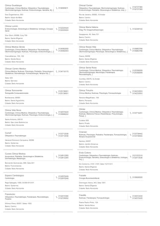 Clinica Guadalupe
Cardiologia, Clinica Medica, Ortopedia e Traumatologia,
Otorrinolaringologia, Nutricao, Endocrinologia, Geriatria, N[...]
3136565611
Dos Engenheiros, 903
Bairro: Alipio de Melo
Cidade: Belo Horizonte
Clinical Center
Ortopedia e Traumatologia, Otorrinolaringologia, Nutricao,
Endocrinologia, Pediatria, Ginecologia e Obstetricia, Uro[...]
3132727360
3132727360
Rio de Janeiro, 00060, 10 Andar
Bairro: Centro
Cidade: Belo Horizonte
Clinica Lumini
Endocrinologia, Ginecologia e Obstetricia, Urologia, Cirurgia
Geral
3132220424
3132220424
Dos Otoni, 00088, Conj 704
Bairro: Santa Eﬁgenia
Cidade: Belo Horizonte
Clinica Maria Helena
Diag. Por Imagemultrasonogra
3132249142
Guajajaras, 40, Sala 701
Bairro: Centro
Cidade: Belo Horizonte
Clinica Medica Venda
Cardiologia, Clinica Medica, Ortopedia e Traumatologia,
Otorrinolaringologia, Nutricao, Psicologia, Endocrinologia, [...]
3134082000
3134082003
Cascalheiras, 155, 155
Bairro: Venda Nova
Cidade: Belo Horizonte
Clinica Nossa Vida
Cardiologia, Clinica Medica, Ortopedia e Traumatologia,
Otorrinolaringologia, Psicologia, Ginecologia e Obstetricia,[...]
3135863766
3135863766
Ceara, 00056
Bairro: Santa Eﬁgenia
Cidade: Belo Horizonte
Clinicar Centro Medico
Clinica Medica, Nutricao, Psicologia, Pediatria, Ginecologia e
Obstetricia, Dermatologia, Fonoaudiologia, Terapia Oc[...]
3134718175
Sete, 420
Bairro: Serrano
Cidade: Belo Horizonte
Clinica Santa Rosa
Cardiologia, Clinica Medica, Ortopedia e Traumatologia,
Otorrinolaringologia, Neurologia, Fisioterapia,
Reumatologia[...]
3125356009
3125356009
Curitiba, 00078, 3o Andar
Bairro: Centro
Cidade: Belo Horizonte
Clinica Tomocenter
Tomograﬁa Computadorizada
3125136001
3125136001
Barbacena, 00083
Bairro: Santo Agostinho
Cidade: Belo Horizonte
Clinica Trinutrix
Clinica Medica, Nutricao, Psicologia, Fonoaudiologia
3134233553
3134233553
Teixeira Magalhaes, 154
Bairro: Floresta
Cidade: Belo Horizonte
Clinica Vida Nova
Cardiologia, Clinica Medica, Ortopedia e Traumatologia,
Otorrinolaringologia, Nutricao, Psicologia, Endocrinologia, [...]
3134574424
3135688222
Santo Antonio, 00019
Bairro: Sao Joao Batista (ve
Cidade: Belo Horizonte
Clinilar
Cardiologia, Clinica Medica, Ortopedia e Traumatologia,
Nutricao, Medicina Fisica e Reabilitacao, Pneumologia,
Psiqu[...]
3133714251
Cuiaba, 826
Bairro: Prado
Cidade: Belo Horizonte
Comef
Ortopedia e Traumatologia
3133712036
3133712036
General Dionosio Cerqueira, 00099
Bairro: Gutierrez
Cidade: Belo Horizonte
Crianser
Nutricao, Psicologia, Pediatria, Fisioterapia, Fonoaudiologia,
Terapia Ocupacional
3133739442
3133739442
Santos, 00057
Bairro: Jardim America
Cidade: Belo Horizonte
Curare Clinica Medica
Acupuntura, Pediatria, Ginecologia e Obstetricia,
Dermatologia, Mastologia
3132612265
3132612265
Bernardo Guimaraes, 895, Sala 401
Bairro: Funcionarios
Cidade: Belo Horizonte
Endo Colono
Cardiologia, Ortopedia e Traumatologia, Nutricao,
Endocrinologia, Geriatria, Ginecologia e Obstetricia, Urologia,
Pn[...]
3121223310
3132413536
Do Contorno, 3197, 3197, Sala 112/113/11
Bairro: Santa Eﬁgenia
Cidade: Belo Horizonte
Espaco Cardiologico
Cardiologia
3132970249
3132970249
Raja Gabaglia, 1000, Sl 809 810 811
Bairro: Gutierrez
Cidade: Belo Horizonte
Facialis
Cirurgia Bucomaxilofacial
3135826555
Domingos Vieira, 343, Sala 1001
Bairro: Santa Eﬁgenia
Cidade: Belo Horizonte
Fisiodoctor
Ortopedia e Traumatologia, Fisioterapia, Reumatologia,
Fisiatria
3132010390
3132726552
Afonso Pena, 00057, Salas 1502
Bairro: Centro
Cidade: Belo Horizonte
Fisiolife
Nutricao, Fisioterapia, Fonoaudiologia
3134572435
3134572435
Padre Pedro Pinto, 124
Bairro: Venda Nova
Cidade: Belo Horizonte
 