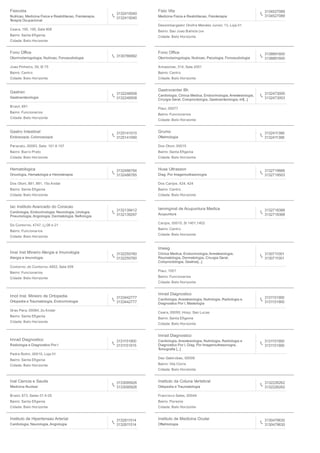Fisiovida
Nutricao, Medicina Fisica e Reabilitacao, Fisioterapia,
Terapia Ocupacional
3132415040
3132415040
Ceara, 195, 195, Sala 908
Bairro: Santa Eﬁgenia
Cidade: Belo Horizonte
Fisio Vita
Medicina Fisica e Reabilitacao, Fisioterapia
3134527089
3134527089
Desembargador Onofre Mendes Junior, 13, Loja 01
Bairro: Sao Joao Batista (ve
Cidade: Belo Horizonte
Fono Oﬃce
Otorrinolaringologia, Nutricao, Fonoaudiologia 3130766992
Joao Pinheiro, 39, Sl 75
Bairro: Centro
Cidade: Belo Horizonte
Fono Oﬃce
Otorrinolaringologia, Nutricao, Psicologia, Fonoaudiologia
3138891600
3138891600
Amazonas, 314, Sala 2001
Bairro: Centro
Cidade: Belo Horizonte
Gastren
Gastroenterologia
3132248508
3132248508
Brasil, 691
Bairro: Funcionarios
Cidade: Belo Horizonte
Gastrocenter Bh
Cardiologia, Clinica Medica, Endocrinologia, Anestesiologia,
Cirurgia Geral, Coloproctologia, Gastroenterologia, Inf[...]
3132473000
3132473003
Piaui, 00077
Bairro: Funcionarios
Cidade: Belo Horizonte
Gastro Intestinal
Endoscopia, Colonoscopia
3125141010
3125141090
Paracatu, 00083, Sala: 101 A 107
Bairro: Barro Preto
Cidade: Belo Horizonte
Grumo
Oftalmologia
3132411388
3132411388
Dos Otoni, 00015
Bairro: Santa Eﬁgenia
Cidade: Belo Horizonte
Hematologica
Oncologia, Hematologia e Hemoterapia
3132486784
3132486785
Dos Otoni, 881, 881, 15o Andar
Bairro: Santa Eﬁgenia
Cidade: Belo Horizonte
Huse Ultrasson
Diag. Por Imagemultrasonogra
3132719666
3132719503
Dos Carijos, 424, 424
Bairro: Centro
Cidade: Belo Horizonte
Iac Instituto Avancado do Coracao
Cardiologia, Endocrinologia, Neurologia, Urologia,
Pneumologia, Angiologia, Dermatologia, Nefrologia
3132139412
3132139297
Do Contorno, 4747, Lj 06 e 21
Bairro: Funcionarios
Cidade: Belo Horizonte
Iammginst de Acupuntura Medica
Acupuntura
3132718388
3132718388
Carijos, 00015, Sl 1401,1402
Bairro: Centro
Cidade: Belo Horizonte
Imai Inst Mineiro Alergia e Imunologia
Alergia e Imunologia
3132255760
3132255760
Contorno, do Contorno, 4852, Sala 509
Bairro: Funcionarios
Cidade: Belo Horizonte
Imeeg
Clinica Medica, Endocrinologia, Anestesiologia,
Reumatologia, Dermatologia, Cirurgia Geral,
Coloproctologia, Gastroe[...]
3130711001
3130711001
Piaui, 1001
Bairro: Funcionarios
Cidade: Belo Horizonte
Imot Inst. Mineiro de Ortopedia
Ortopedia e Traumatologia, Endocrinologia
3133442777
3133442777
Grao Para, 00064, 2o Andar
Bairro: Santa Eﬁgenia
Cidade: Belo Horizonte
Imrad Diagnostico
Cardiologia, Anestesiologia, Nutrologia, Radiologia e
Diagnostico Por I, Mastologia
3131151900
3131151900
Ceara, 00050, Hosp. Sao Lucas
Bairro: Santa Eﬁgenia
Cidade: Belo Horizonte
Imrad Diagnostico
Radiologia e Diagnostico Por I
3131151900
3131151915
Padre Rolim, 00010, Loja 01
Bairro: Santa Eﬁgenia
Cidade: Belo Horizonte
Imrad Diagnostico
Cardiologia, Anestesiologia, Nutrologia, Radiologia e
Diagnostico Por I, Diag. Por Imagemultrasonogra,
Tomograﬁa [...]
3131151900
3131151900
Das Gabirobas, 00008
Bairro: Vila Cloris
Cidade: Belo Horizonte
Inal Ciencia e Saude
Medicina Nuclear
3133095926
3133095926
Brasil, 673, Salas 01 A 05
Bairro: Santa Eﬁgenia
Cidade: Belo Horizonte
Instituto da Coluna Vertebral
Ortopedia e Traumatologia
3132226262
3132226262
Francisco Sales, 00044
Bairro: Floresta
Cidade: Belo Horizonte
Instituto de Hipertensao Arterial
Cardiologia, Neurologia, Angiologia
3132811514
3132811514
Instituto de Medicina Ocular
Oftalmologia
3130479630
3130479630
 