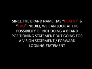 SINCE THE BRAND NAME HAS “HEALTH” &
  “EDU” INBUILT, WE CAN LOOK AT THE
  POSSIBILITY OF NOT DOING A BRAND
POSITIONING STATEMENT BUT GOING FOR
    A VISION STATEMENT / FORWARD
          LOOKING STATEMENT
 