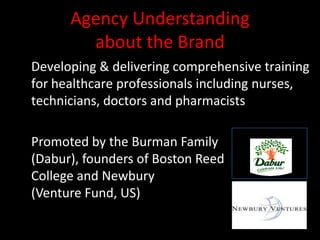 Agency Understanding
        about the Brand
Developing & delivering comprehensive training
for healthcare professionals including nurses,
technicians, doctors and pharmacists

                                   Promoters of
Promoted by the Burman Family
(Dabur), founders of Boston Reed
College and Newbury
(Venture Fund, US)
 
