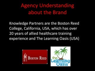Agency Understanding
        about the Brand
Knowledge Partners are the Boston Reed
College, California, USA, which has over
20 years of allied healthcare training
experience and The Learning Oasis (USA)
 
