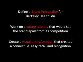 Define a Brand Personality for
           Berkeley HealthEdu

Work on a strong identity that would set
 the brand apart from its competition

Create a visual entity/symbol, that creates
 a connect i.e. easy recall and recognition
 