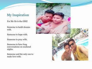 My Inspiration
For Me He is the ONE!
Someone to build dreams
with.
Someone to hope with.
Someone to pray with.
Someone to have long
conversations on weekend
nights.
Someone and the only one to
make love with.
 