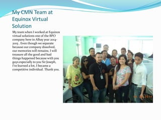 My CMN Team at
Equinox Virtual
Solution
My team when I worked at Equinox
virtual solutions one of the BPO
company here in Albay year 2014-
2015 . Even though we separate
because our company dissolved,
our memories will remains. I will
treasure all the good and bad
things happened because with you
guys especially to you Sir Joseph,
I've learned a lot, I became a
competitive individual. Thank you.
 