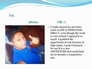 I’m
always OK =)
 I really missed my previous
work as CEF at DSWD Field
Office V, even though the work
is very critical I enjoyed it so
much. I grabbed the
opportunity its not because of
high salary, I grab it because
for me It is a new
ADVENTURE that could help
me to become a competitive
one.
 