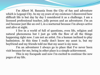 I’m Albert M. Banania from the City of fun and adventure
which is Legaspi City. In my 25 years of my existence I discovered how
difficult life is but day by day I considered it as a challenge. I am a
licensed professional teacher, jolly person and an adventurer. I’m an
owl because just like an owl I, m a nocturnal because I’m always active
and alive at night.
I live in a world of full of questions, even life, religion and
natural phenomena but I just go with the flow of all the things
happening right now. I am not an artist. I'm a human inclined to play
badminton. At this time I really don’t know my asset is, but my
boyfriend and my friends told me that my asset is my nose.
I’m an adventurer I always go to place that I’ve never been
visit because for me, being in other place is a simple achievement.
This is my Escapade and now I'm excited to continue the new
pages of my life.
 