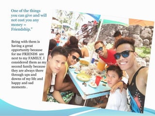 One of the things
you can give and will
not cost you any
money =
Friendship."
Being with them is
having a great
opportunity because
for me FRIENDS are
next to my FAMILY. I
considered them as my
second family because
they are always there
through ups and
downs of my life and
happy and sad
moments .
 