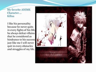 My favorite ANIME
Character….
Killua
I like his personality
because he never quits
in every fights of his life,
he always defeat villains
that he considered as
hindrance to his success,
just like me I will never
quit in every obstacles
and struggles of my life.
 