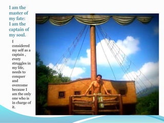 I am the
master of
my fate:
I am the
captain of
my soul.
I
considered
my self as a
captain ,
every
struggles in
my life,
needs to
conquer
and
overcome
because I
am the only
one who is
in charge of
it.
 