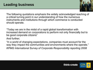 Leading business

 The following quotations emphasis the widely acknowledged reaching of
 a critical turning point in our understanding of how the numerous
 instruments and institutions through which commerce is conducted
 should operate.

 “Today we are in the midst of a rapid global transformation with
 increased demand on corporations to perform not only financially but to
 be good corporate citizens”
 And further;
 “In a world of changing expectations, companies must account for the
 way they impact the communities and environments where the operate.”
 KPMG International Survey of Corporate Responsibility reporting 2008
 