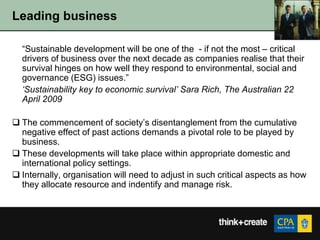 Leading business

  “Sustainable development will be one of the - if not the most – critical
  drivers of business over the next decade as companies realise that their
  survival hinges on how well they respond to environmental, social and
  governance (ESG) issues.”
  ‘Sustainability key to economic survival’ Sara Rich, The Australian 22
  April 2009

 The commencement of society‟s disentanglement from the cumulative
  negative effect of past actions demands a pivotal role to be played by
  business.
 These developments will take place within appropriate domestic and
  international policy settings.
 Internally, organisation will need to adjust in such critical aspects as how
  they allocate resource and indentify and manage risk.
 