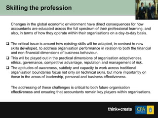 Skilling the profession

   Changes in the global economic environment have direct consequences for how
   accountants are educated across the full spectrum of their professional learning, and
   also, in terms of how they operate within their organisations on a day-to-day basis.

 The critical issue is around how existing skills will be adapted, in contrast to new
  skills developed, to address organisation performance in relation to both the financial
  and non-financial dimensions of business behaviour.
 This will be played out in the practical dimensions of organisation adaptiveness,
  ethics, governance, competitive advantage, reputation and management of risk.
 The aptitudes of awareness, subtlety and capacity to work across traditional
  organisation boundaries focus not only on technical skills, but more importantly on
  those in the areas of leadership, personal and business effectiveness.

   The addressing of these challenges is critical to both future organisation
   effectiveness and ensuring that accountants remain key players within organisations.
 