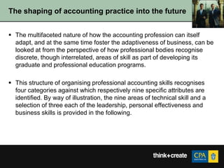 The shaping of accounting practice into the future


 The multifaceted nature of how the accounting profession can itself
  adapt, and at the same time foster the adaptiveness of business, can be
  looked at from the perspective of how professional bodies recognise
  discrete, though interrelated, areas of skill as part of developing its
  graduate and professional education programs.

 This structure of organising professional accounting skills recognises
  four categories against which respectively nine specific attributes are
  identified. By way of illustration, the nine areas of technical skill and a
  selection of three each of the leadership, personal effectiveness and
  business skills is provided in the following.
 