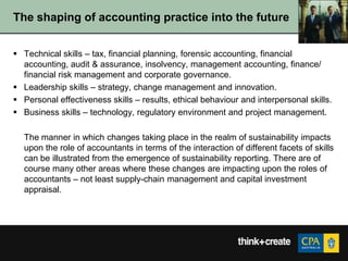 The shaping of accounting practice into the future


 Technical skills – tax, financial planning, forensic accounting, financial
  accounting, audit & assurance, insolvency, management accounting, finance/
  financial risk management and corporate governance.
 Leadership skills – strategy, change management and innovation.
 Personal effectiveness skills – results, ethical behaviour and interpersonal skills.
 Business skills – technology, regulatory environment and project management.

  The manner in which changes taking place in the realm of sustainability impacts
  upon the role of accountants in terms of the interaction of different facets of skills
  can be illustrated from the emergence of sustainability reporting. There are of
  course many other areas where these changes are impacting upon the roles of
  accountants – not least supply-chain management and capital investment
  appraisal.
 