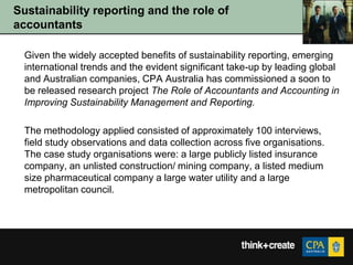 Sustainability reporting and the role of
accountants

  Given the widely accepted benefits of sustainability reporting, emerging
  international trends and the evident significant take-up by leading global
  and Australian companies, CPA Australia has commissioned a soon to
  be released research project The Role of Accountants and Accounting in
  Improving Sustainability Management and Reporting.

  The methodology applied consisted of approximately 100 interviews,
  field study observations and data collection across five organisations.
  The case study organisations were: a large publicly listed insurance
  company, an unlisted construction/ mining company, a listed medium
  size pharmaceutical company a large water utility and a large
  metropolitan council.
 
