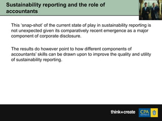 Sustainability reporting and the role of
accountants

  This „snap-shot‟ of the current state of play in sustainability reporting is
  not unexpected given its comparatively recent emergence as a major
  component of corporate disclosure.

  The results do however point to how different components of
  accountants‟ skills can be drawn upon to improve the quality and utility
  of sustainability reporting.
 
