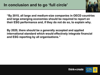 In conclusion and to go „full circle‟

 “By 2015, all large and medium-size companies in OECD countries
 and large emerging economies should be required to report on
 their ESG performance and, if they do not do so, to explain why.

 By 2020, there should be a generally accepted and applied
 international standard which would effectively integrate financial
 and ESG reporting by all organisations.”
 