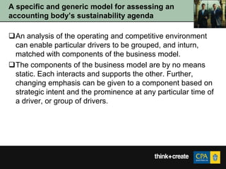 A specific and generic model for assessing an
accounting body‟s sustainability agenda

An analysis of the operating and competitive environment
 can enable particular drivers to be grouped, and inturn,
 matched with components of the business model.
The components of the business model are by no means
 static. Each interacts and supports the other. Further,
 changing emphasis can be given to a component based on
 strategic intent and the prominence at any particular time of
 a driver, or group of drivers.
 