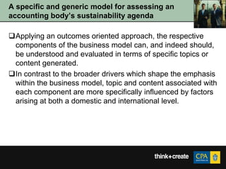 A specific and generic model for assessing an
accounting body‟s sustainability agenda

Applying an outcomes oriented approach, the respective
 components of the business model can, and indeed should,
 be understood and evaluated in terms of specific topics or
 content generated.
In contrast to the broader drivers which shape the emphasis
 within the business model, topic and content associated with
 each component are more specifically influenced by factors
 arising at both a domestic and international level.
 